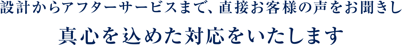 設計からアフターサービスまで、直接お客様の声をお聞きし真心を込めた対応をいたします