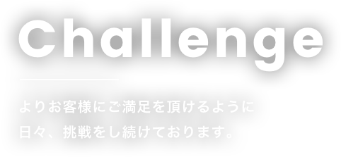 Challengeよりお客様にご満足を頂けるように日々、挑戦をし続けております。