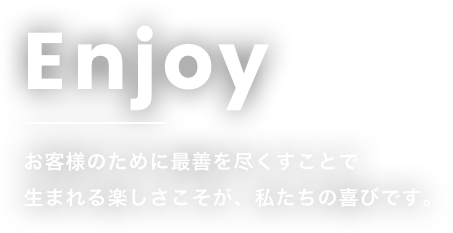 Enjoy お客様のために最善を尽くすことで生まれる楽しさこそが、私たちの喜びです。